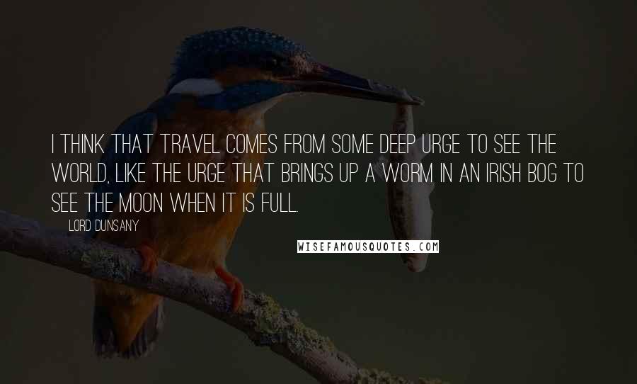 Lord Dunsany Quotes: I think that travel comes from some deep urge to see the world, like the urge that brings up a worm in an Irish bog to see the moon when it is full.