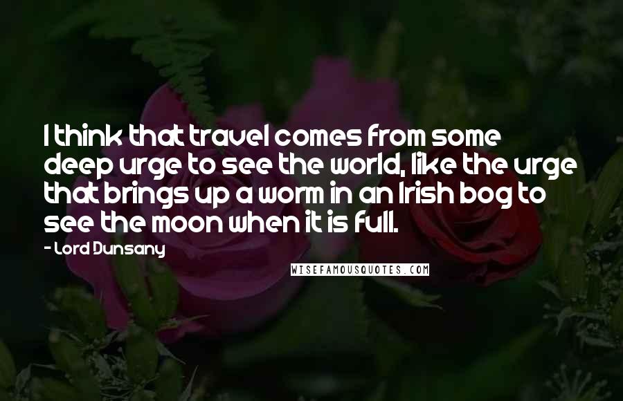 Lord Dunsany Quotes: I think that travel comes from some deep urge to see the world, like the urge that brings up a worm in an Irish bog to see the moon when it is full.