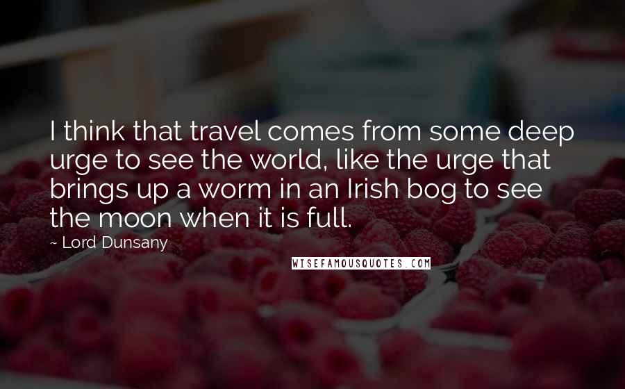 Lord Dunsany Quotes: I think that travel comes from some deep urge to see the world, like the urge that brings up a worm in an Irish bog to see the moon when it is full.