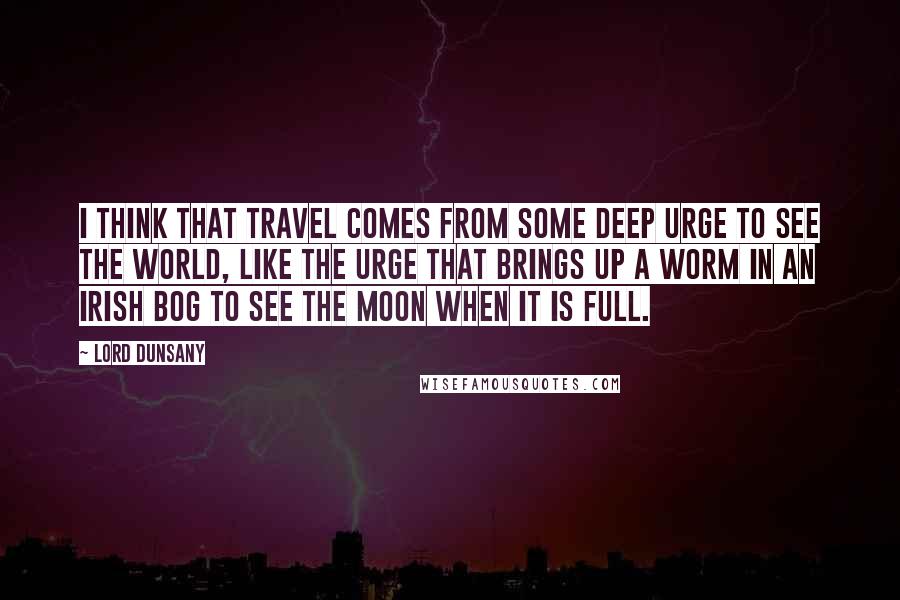 Lord Dunsany Quotes: I think that travel comes from some deep urge to see the world, like the urge that brings up a worm in an Irish bog to see the moon when it is full.