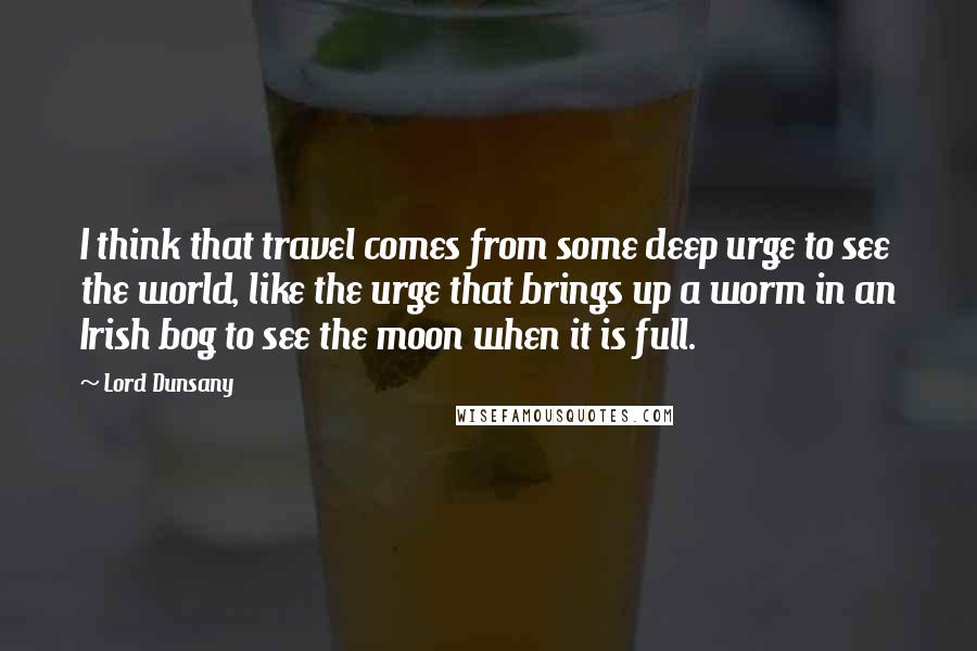 Lord Dunsany Quotes: I think that travel comes from some deep urge to see the world, like the urge that brings up a worm in an Irish bog to see the moon when it is full.