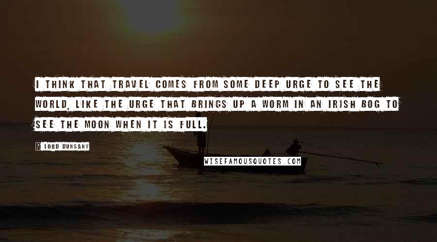 Lord Dunsany Quotes: I think that travel comes from some deep urge to see the world, like the urge that brings up a worm in an Irish bog to see the moon when it is full.