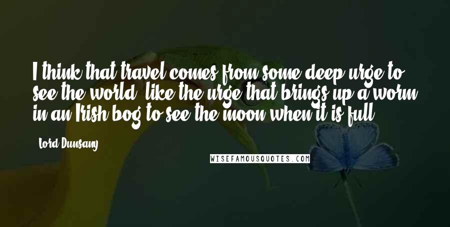 Lord Dunsany Quotes: I think that travel comes from some deep urge to see the world, like the urge that brings up a worm in an Irish bog to see the moon when it is full.