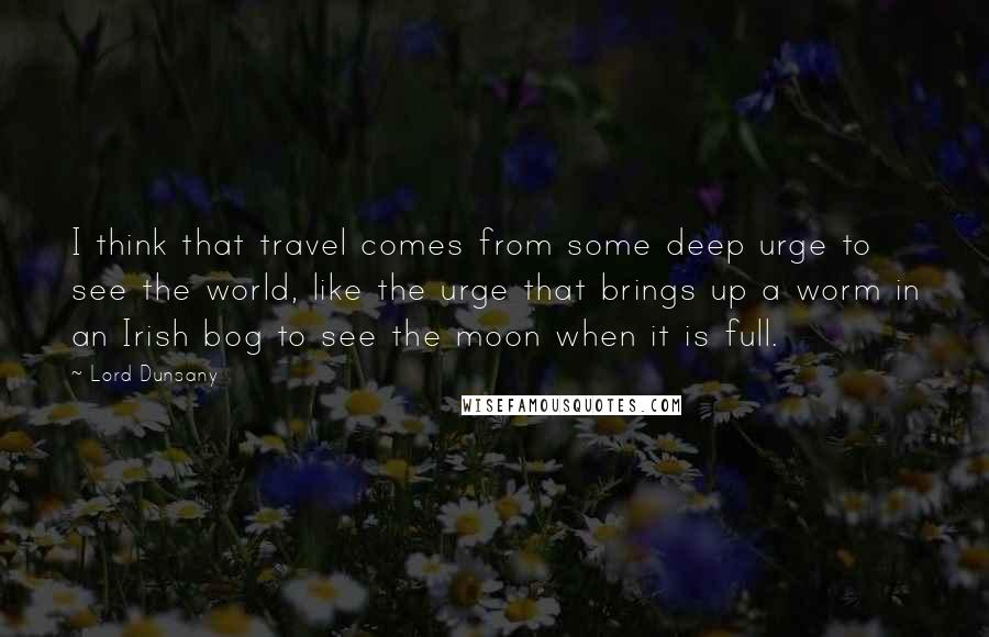 Lord Dunsany Quotes: I think that travel comes from some deep urge to see the world, like the urge that brings up a worm in an Irish bog to see the moon when it is full.