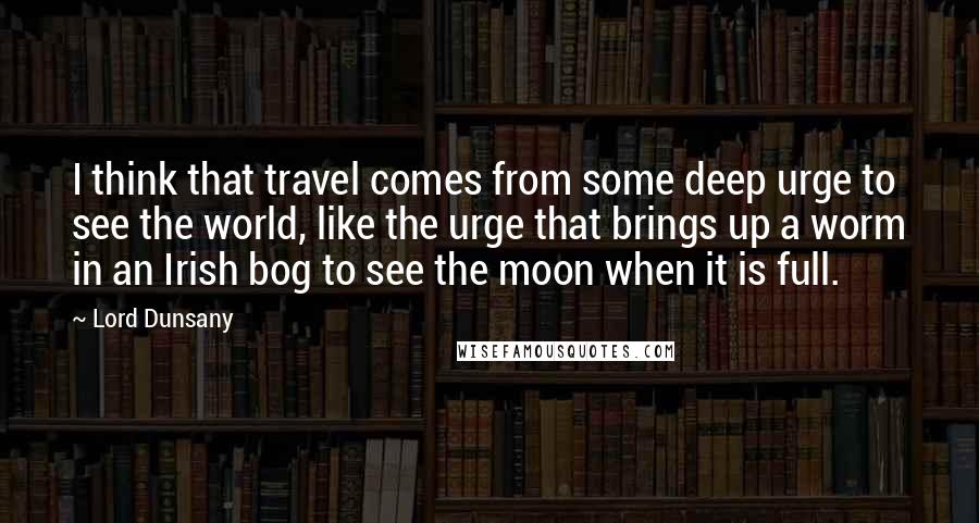 Lord Dunsany Quotes: I think that travel comes from some deep urge to see the world, like the urge that brings up a worm in an Irish bog to see the moon when it is full.