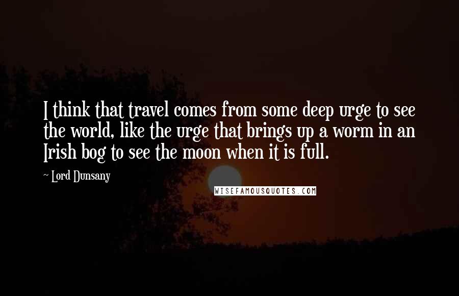 Lord Dunsany Quotes: I think that travel comes from some deep urge to see the world, like the urge that brings up a worm in an Irish bog to see the moon when it is full.