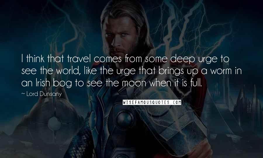 Lord Dunsany Quotes: I think that travel comes from some deep urge to see the world, like the urge that brings up a worm in an Irish bog to see the moon when it is full.