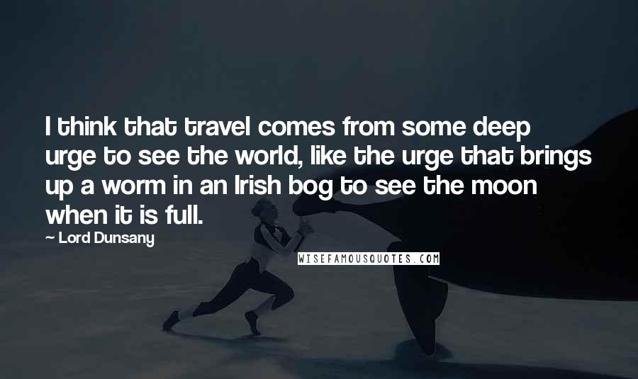 Lord Dunsany Quotes: I think that travel comes from some deep urge to see the world, like the urge that brings up a worm in an Irish bog to see the moon when it is full.