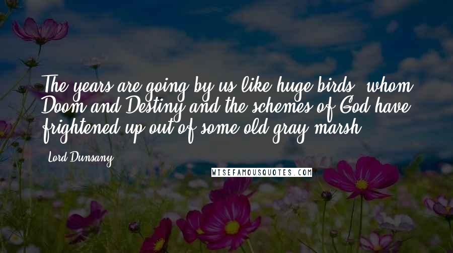 Lord Dunsany Quotes: The years are going by us like huge birds, whom Doom and Destiny and the schemes of God have frightened up out of some old gray marsh.