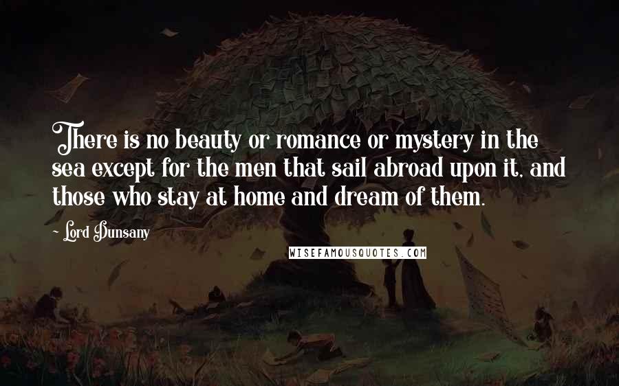 Lord Dunsany Quotes: There is no beauty or romance or mystery in the sea except for the men that sail abroad upon it, and those who stay at home and dream of them.