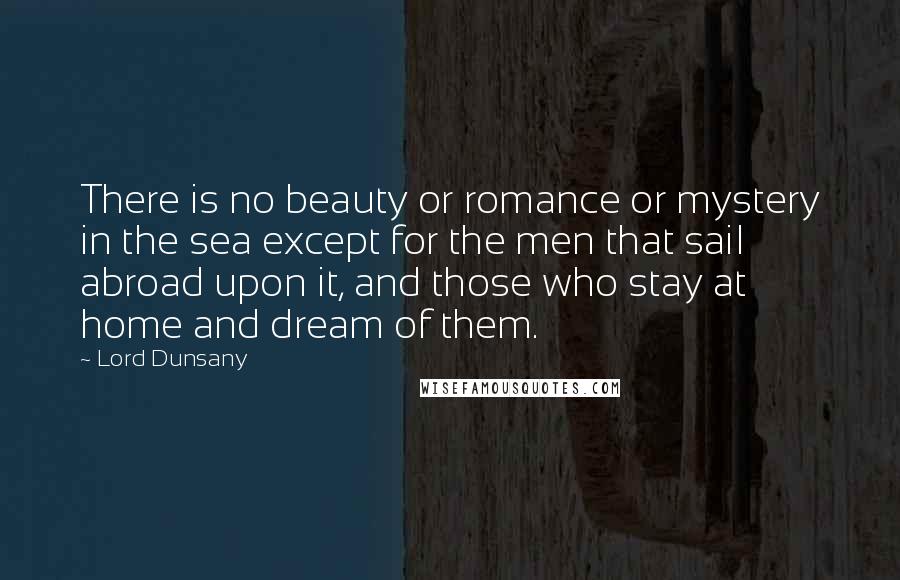 Lord Dunsany Quotes: There is no beauty or romance or mystery in the sea except for the men that sail abroad upon it, and those who stay at home and dream of them.