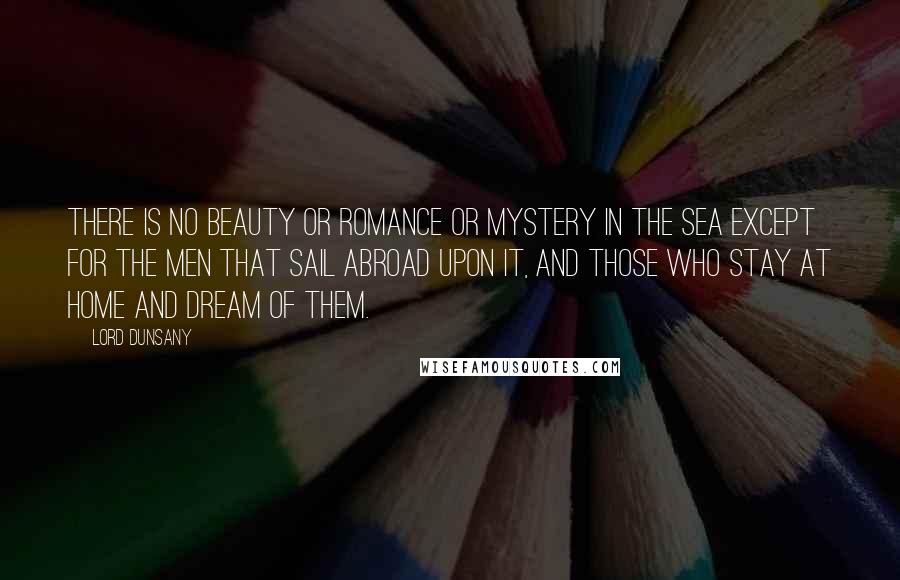 Lord Dunsany Quotes: There is no beauty or romance or mystery in the sea except for the men that sail abroad upon it, and those who stay at home and dream of them.