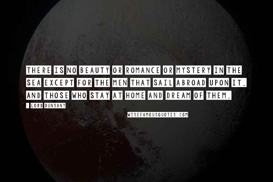 Lord Dunsany Quotes: There is no beauty or romance or mystery in the sea except for the men that sail abroad upon it, and those who stay at home and dream of them.