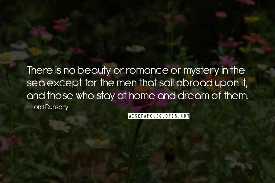 Lord Dunsany Quotes: There is no beauty or romance or mystery in the sea except for the men that sail abroad upon it, and those who stay at home and dream of them.