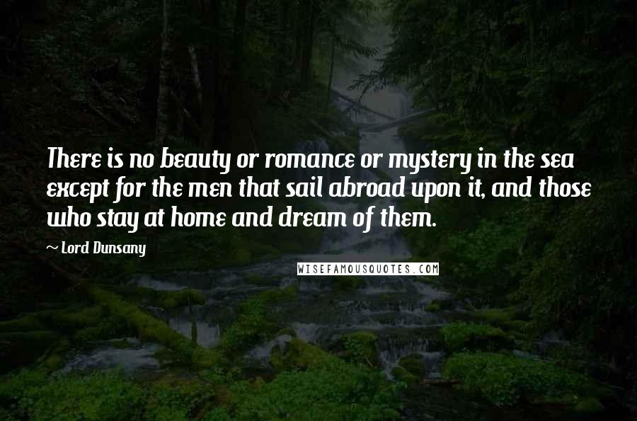 Lord Dunsany Quotes: There is no beauty or romance or mystery in the sea except for the men that sail abroad upon it, and those who stay at home and dream of them.