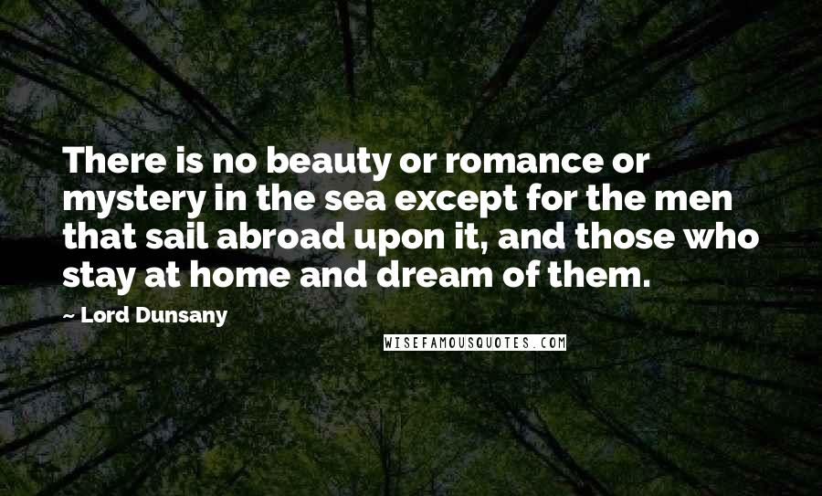 Lord Dunsany Quotes: There is no beauty or romance or mystery in the sea except for the men that sail abroad upon it, and those who stay at home and dream of them.