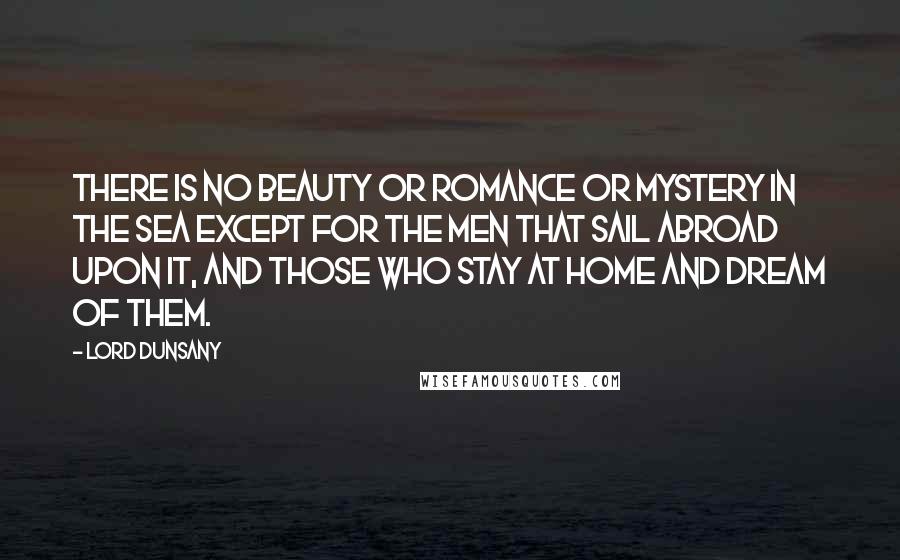 Lord Dunsany Quotes: There is no beauty or romance or mystery in the sea except for the men that sail abroad upon it, and those who stay at home and dream of them.