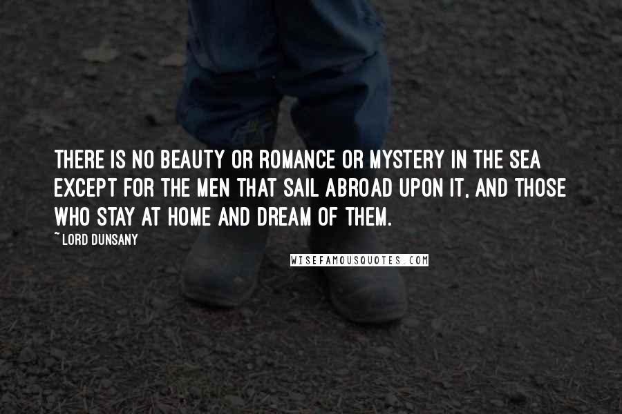 Lord Dunsany Quotes: There is no beauty or romance or mystery in the sea except for the men that sail abroad upon it, and those who stay at home and dream of them.