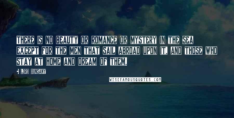 Lord Dunsany Quotes: There is no beauty or romance or mystery in the sea except for the men that sail abroad upon it, and those who stay at home and dream of them.