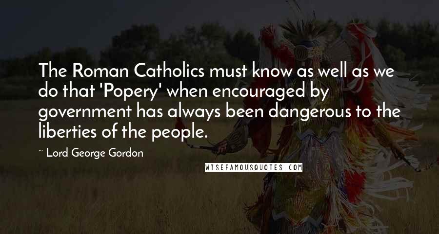 Lord George Gordon Quotes: The Roman Catholics must know as well as we do that 'Popery' when encouraged by government has always been dangerous to the liberties of the people.