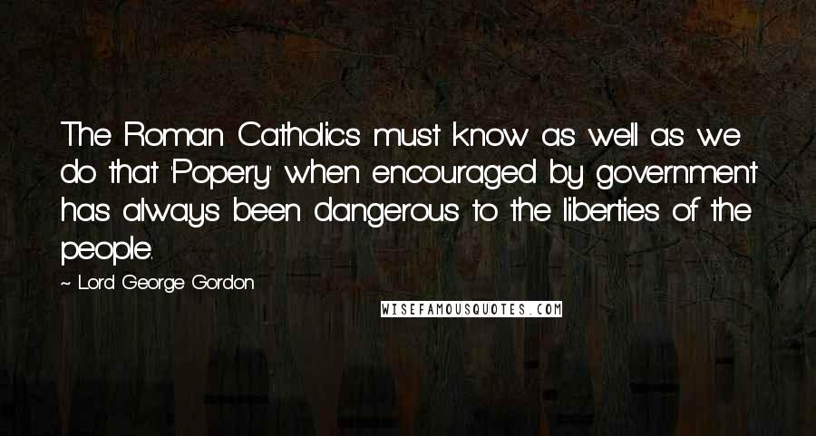 Lord George Gordon Quotes: The Roman Catholics must know as well as we do that 'Popery' when encouraged by government has always been dangerous to the liberties of the people.