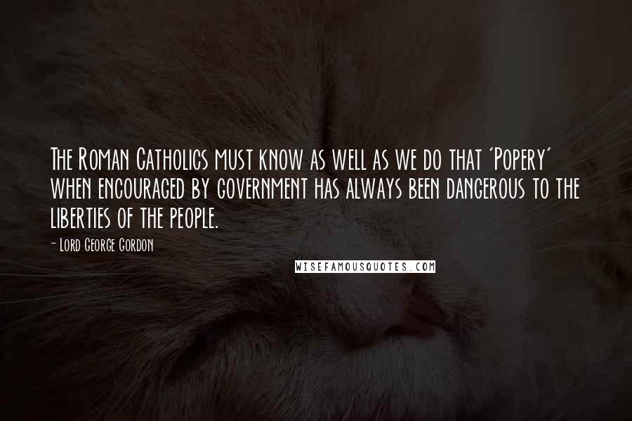 Lord George Gordon Quotes: The Roman Catholics must know as well as we do that 'Popery' when encouraged by government has always been dangerous to the liberties of the people.