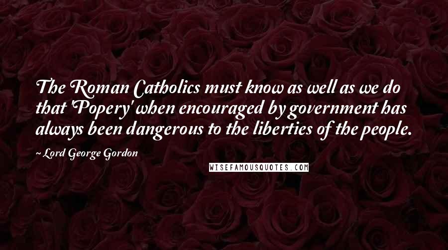 Lord George Gordon Quotes: The Roman Catholics must know as well as we do that 'Popery' when encouraged by government has always been dangerous to the liberties of the people.