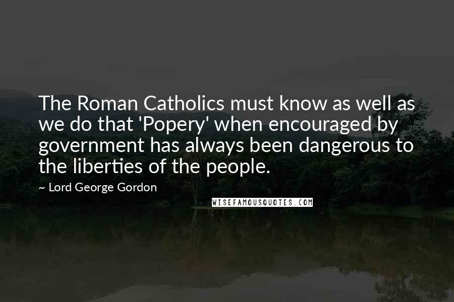 Lord George Gordon Quotes: The Roman Catholics must know as well as we do that 'Popery' when encouraged by government has always been dangerous to the liberties of the people.