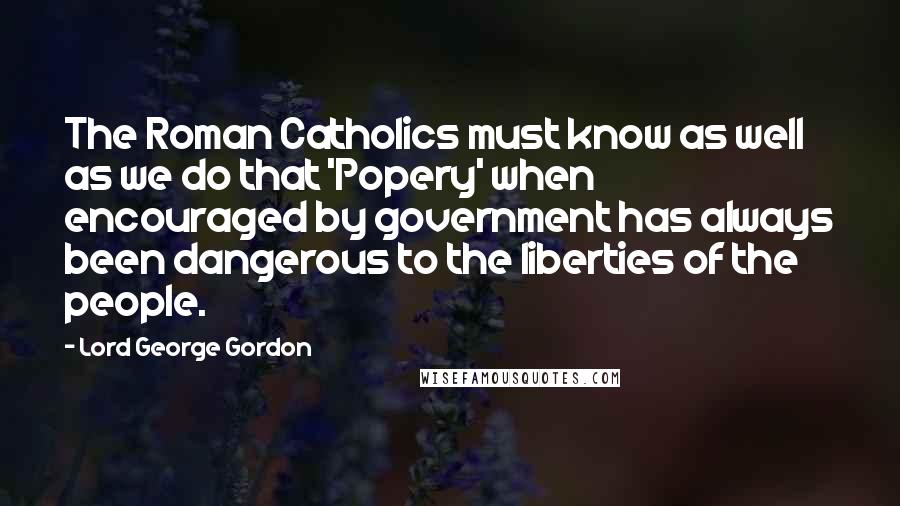 Lord George Gordon Quotes: The Roman Catholics must know as well as we do that 'Popery' when encouraged by government has always been dangerous to the liberties of the people.