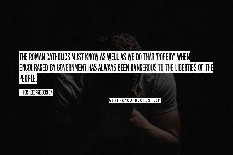 Lord George Gordon Quotes: The Roman Catholics must know as well as we do that 'Popery' when encouraged by government has always been dangerous to the liberties of the people.