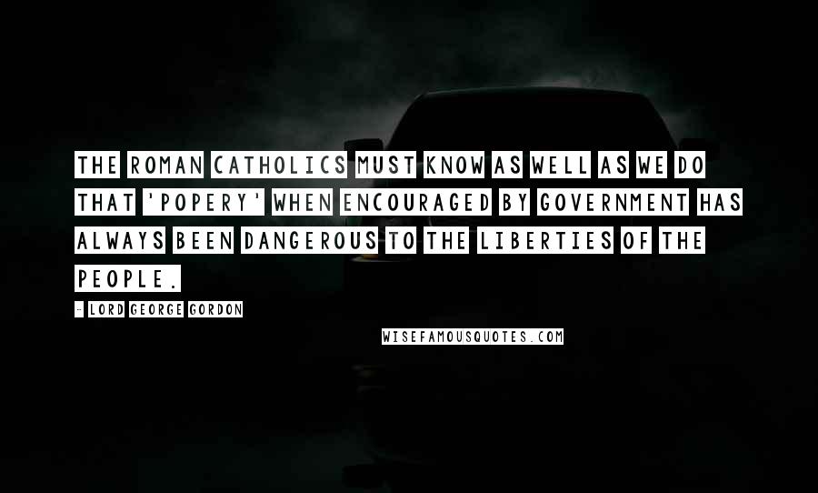 Lord George Gordon Quotes: The Roman Catholics must know as well as we do that 'Popery' when encouraged by government has always been dangerous to the liberties of the people.
