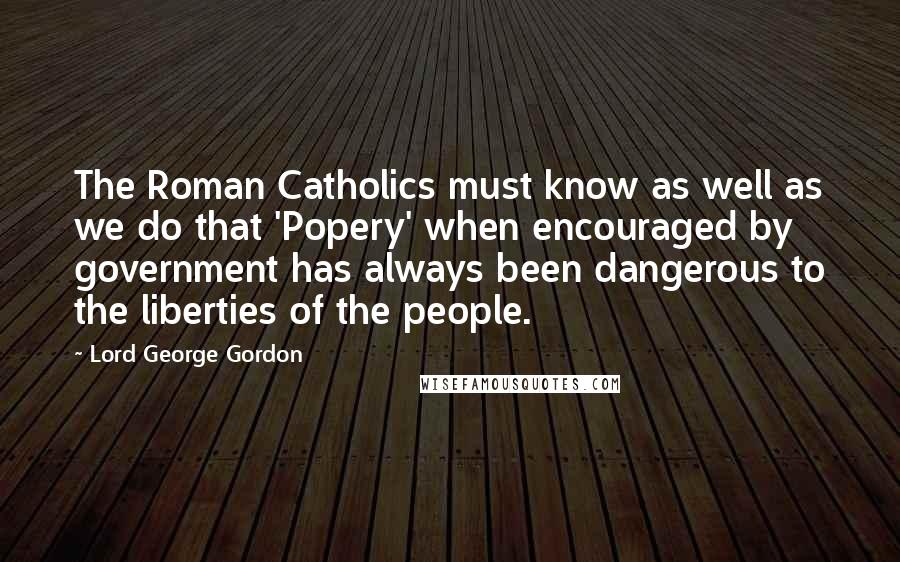 Lord George Gordon Quotes: The Roman Catholics must know as well as we do that 'Popery' when encouraged by government has always been dangerous to the liberties of the people.