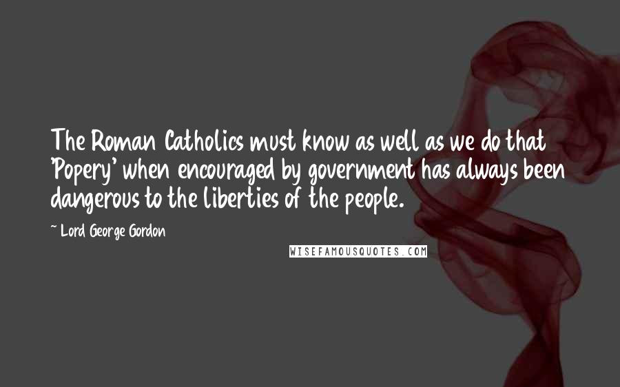 Lord George Gordon Quotes: The Roman Catholics must know as well as we do that 'Popery' when encouraged by government has always been dangerous to the liberties of the people.