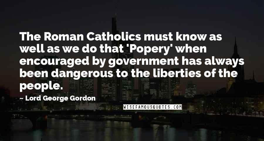 Lord George Gordon Quotes: The Roman Catholics must know as well as we do that 'Popery' when encouraged by government has always been dangerous to the liberties of the people.