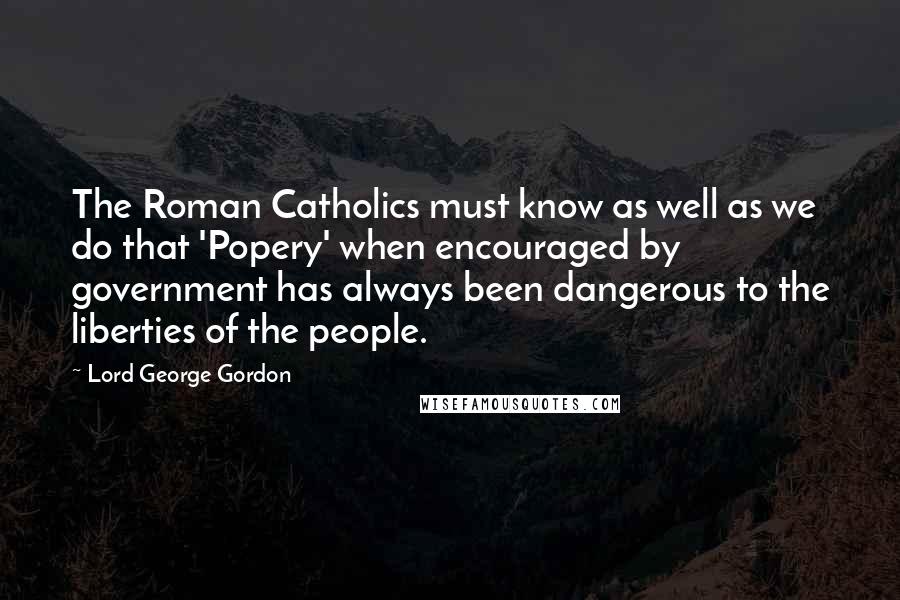 Lord George Gordon Quotes: The Roman Catholics must know as well as we do that 'Popery' when encouraged by government has always been dangerous to the liberties of the people.