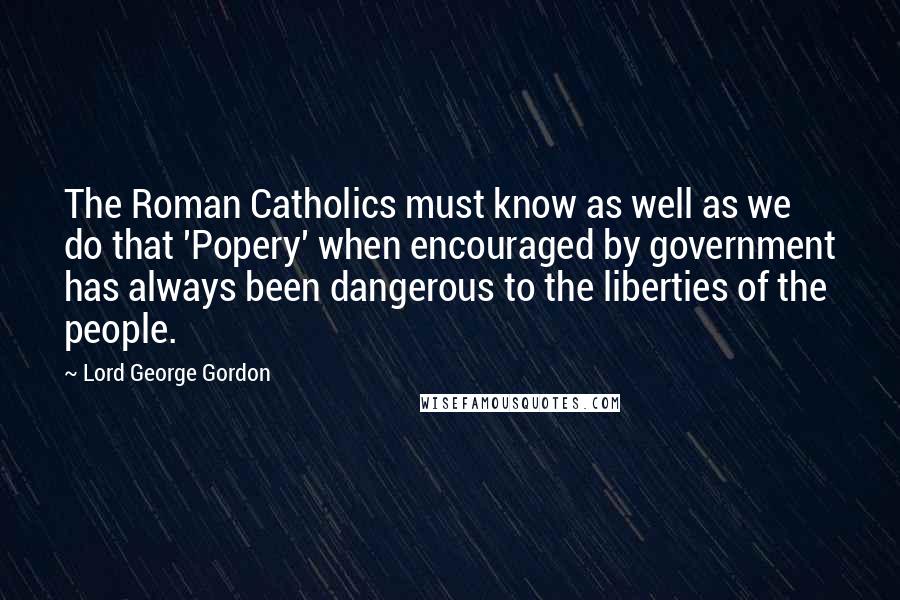 Lord George Gordon Quotes: The Roman Catholics must know as well as we do that 'Popery' when encouraged by government has always been dangerous to the liberties of the people.