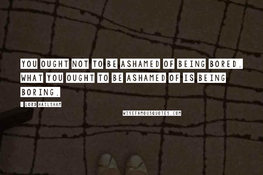 Lord Hailsham Quotes: You ought not to be ashamed of being bored. What you ought to be ashamed of is being boring.