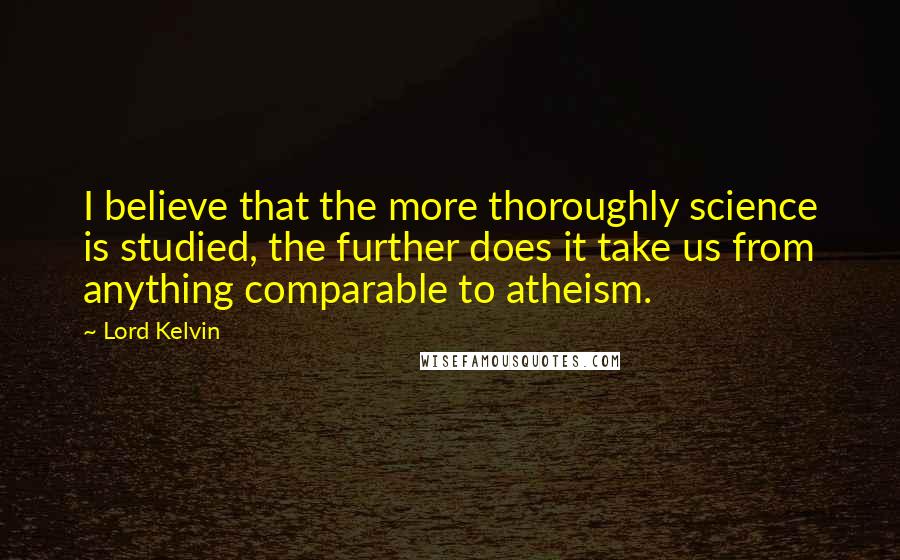 Lord Kelvin Quotes: I believe that the more thoroughly science is studied, the further does it take us from anything comparable to atheism.