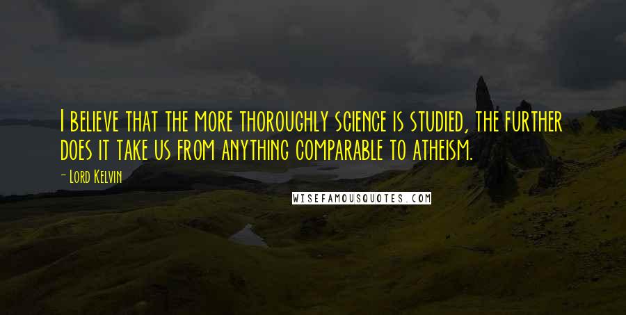 Lord Kelvin Quotes: I believe that the more thoroughly science is studied, the further does it take us from anything comparable to atheism.