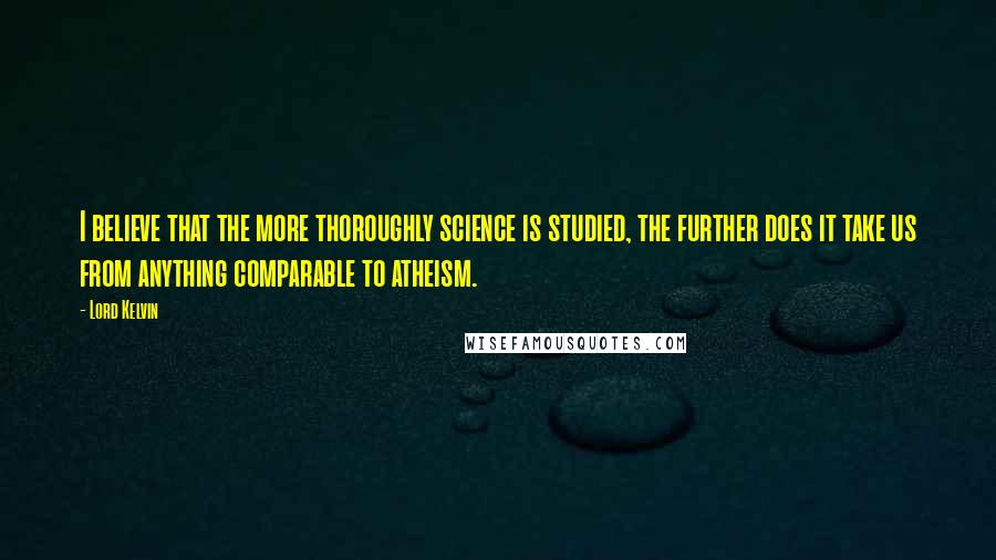 Lord Kelvin Quotes: I believe that the more thoroughly science is studied, the further does it take us from anything comparable to atheism.