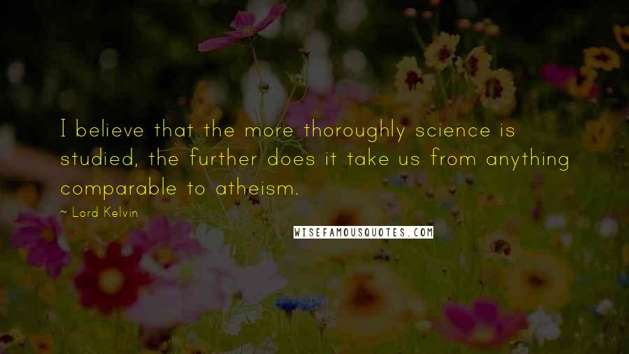 Lord Kelvin Quotes: I believe that the more thoroughly science is studied, the further does it take us from anything comparable to atheism.