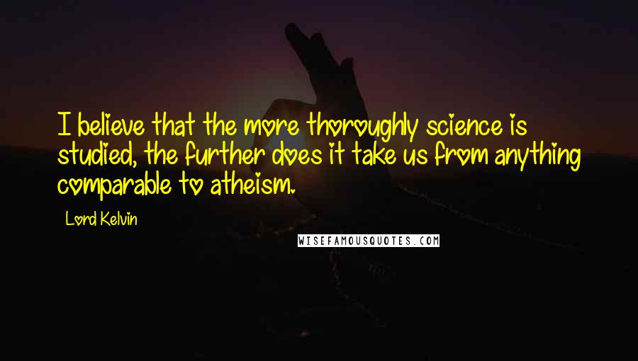 Lord Kelvin Quotes: I believe that the more thoroughly science is studied, the further does it take us from anything comparable to atheism.