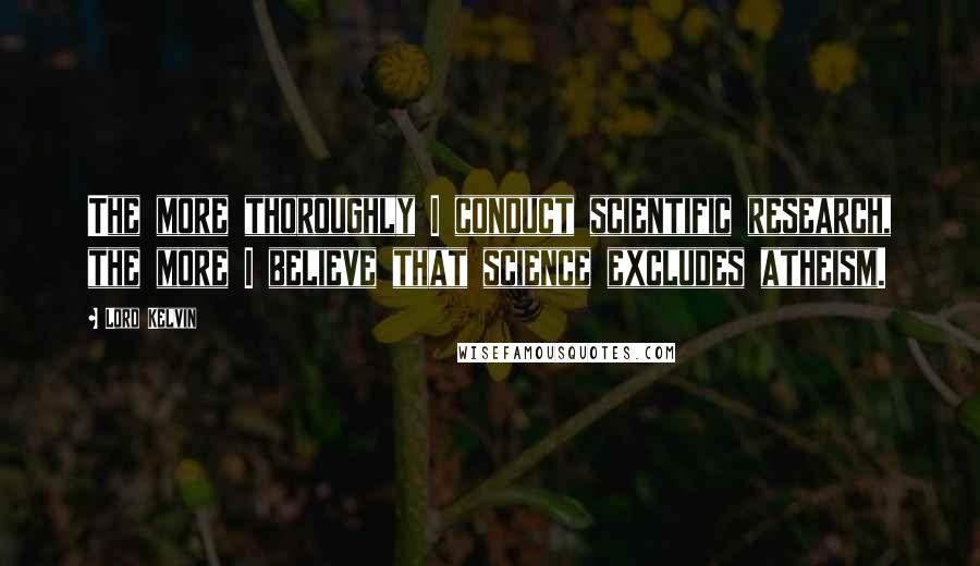 Lord Kelvin Quotes: The more thoroughly I conduct scientific research, the more I believe that science excludes atheism.