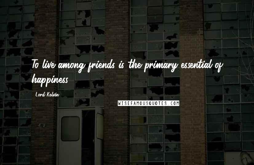 Lord Kelvin Quotes: To live among friends is the primary essential of happiness.