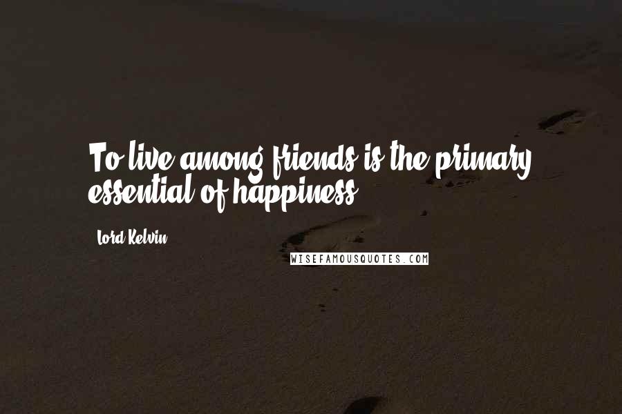 Lord Kelvin Quotes: To live among friends is the primary essential of happiness.
