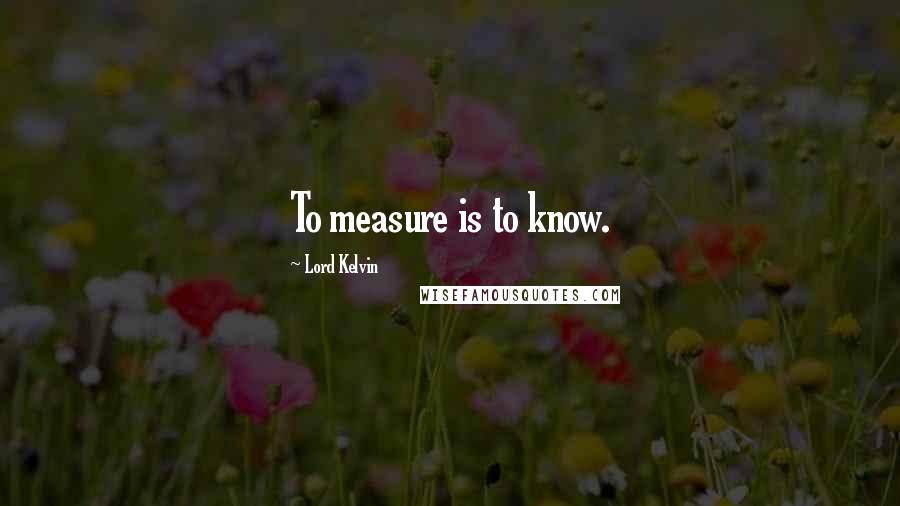 Lord Kelvin Quotes: To measure is to know.