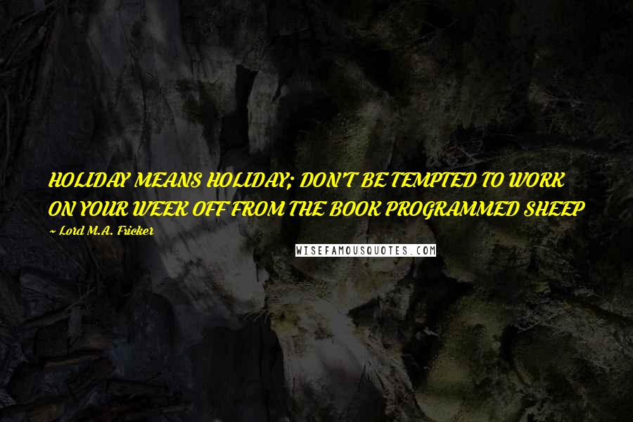 Lord M.A. Fricker Quotes: HOLIDAY MEANS HOLIDAY; DON'T BE TEMPTED TO WORK ON YOUR WEEK OFF FROM THE BOOK PROGRAMMED SHEEP