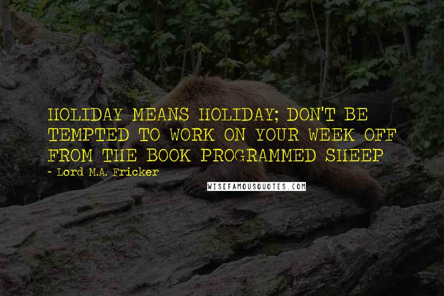 Lord M.A. Fricker Quotes: HOLIDAY MEANS HOLIDAY; DON'T BE TEMPTED TO WORK ON YOUR WEEK OFF FROM THE BOOK PROGRAMMED SHEEP
