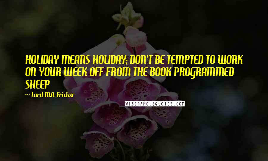 Lord M.A. Fricker Quotes: HOLIDAY MEANS HOLIDAY; DON'T BE TEMPTED TO WORK ON YOUR WEEK OFF FROM THE BOOK PROGRAMMED SHEEP