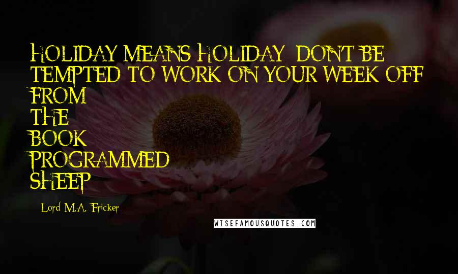 Lord M.A. Fricker Quotes: HOLIDAY MEANS HOLIDAY; DON'T BE TEMPTED TO WORK ON YOUR WEEK OFF FROM THE BOOK PROGRAMMED SHEEP